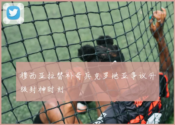 穆西亚拉替补奇兵克罗地亚争议升级封神时刻