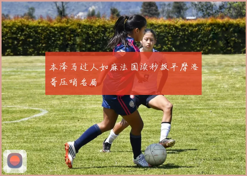 本泽马过人如麻法国读秒扳平摩洛哥压哨名局