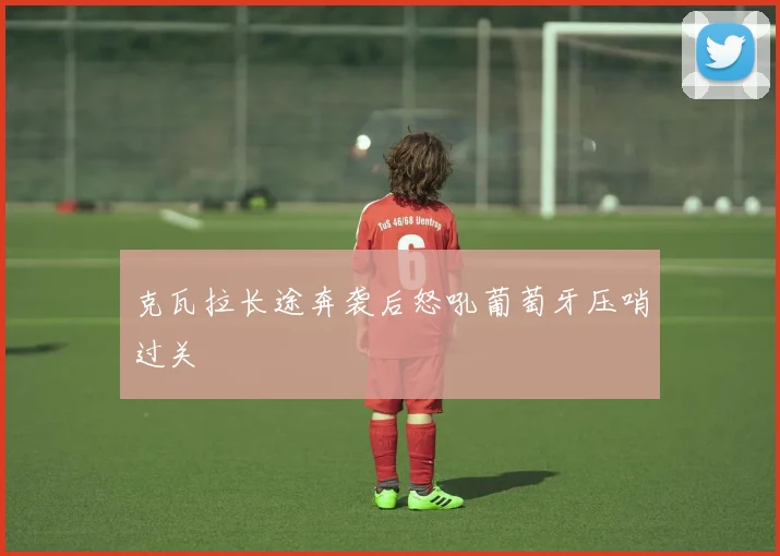克瓦拉长途奔袭后怒吼葡萄牙压哨过关