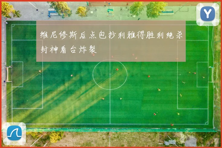 维尼修斯后点包抄利雅得胜利绝杀封神看台炸裂