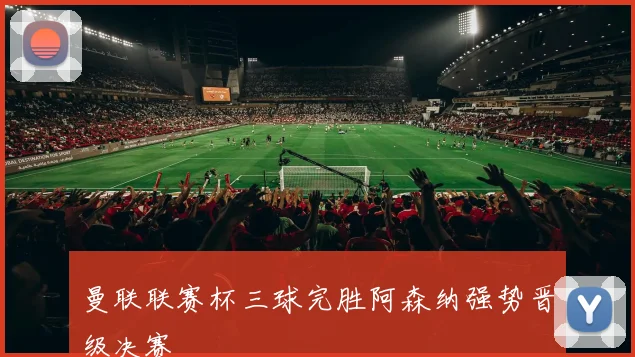 曼联联赛杯三球完胜阿森纳强势晋级决赛
