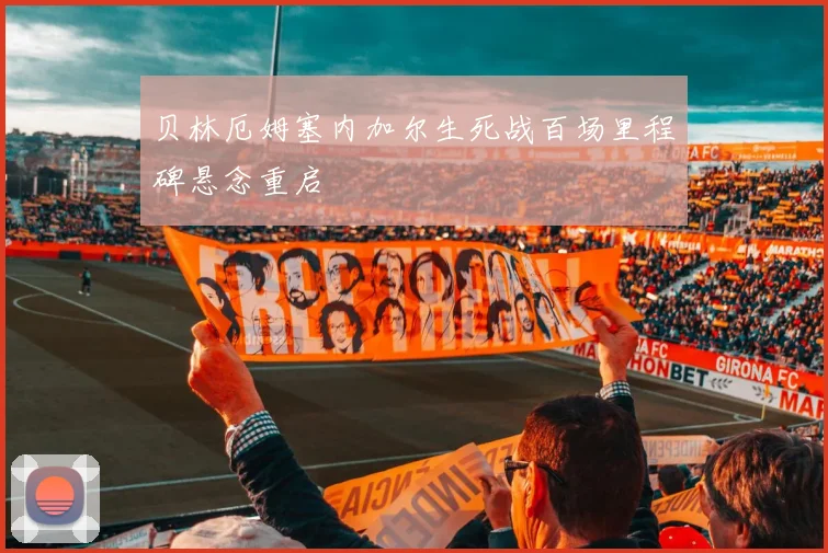 贝林厄姆塞内加尔生死战百场里程碑悬念重启