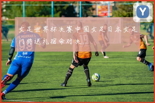 女足世界杯决赛中国女足日本女足门将送礼宿命对决