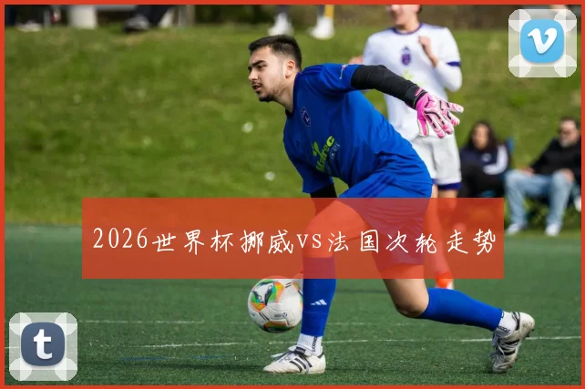 2026世界杯挪威vs法国次轮走势