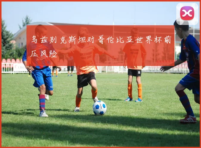 乌兹别克斯坦对哥伦比亚世界杯前压风险
