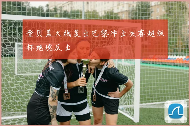 登贝莱火线复出巴黎冲击决赛超级杯绝境反击