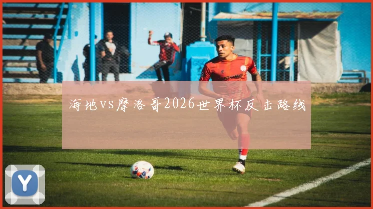 海地vs摩洛哥2026世界杯反击路线