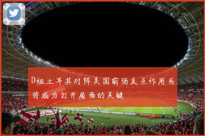 D组土耳其对阵美国前场支点作用或将成为打开局面的关键