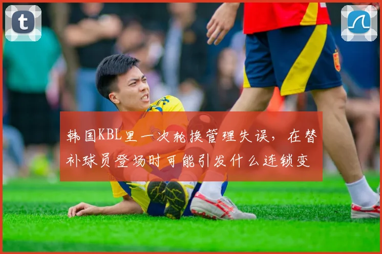 韩国KBL里一次轮换管理失误,在替补球员登场时可能引发什么连锁变化
