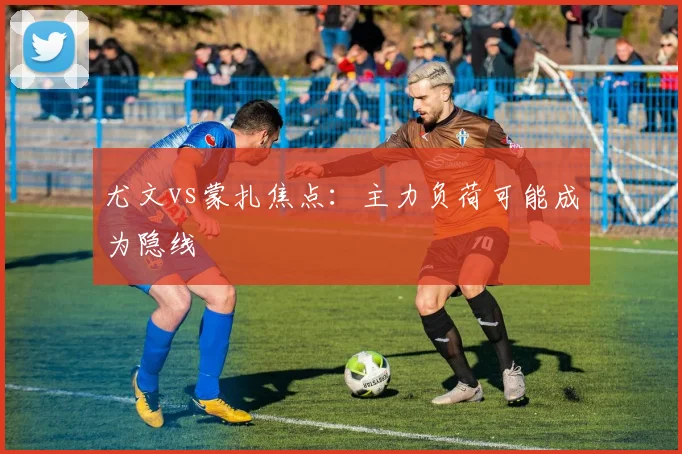尤文vs蒙扎焦点：主力负荷可能成为隐线