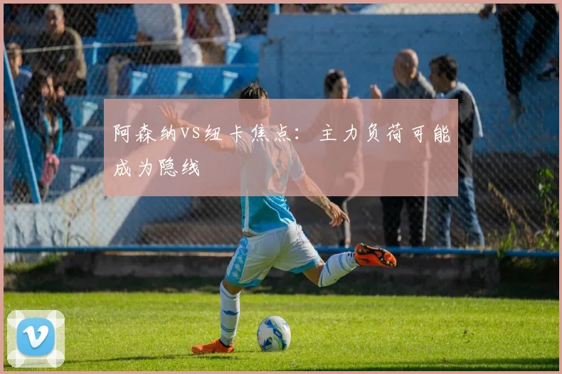 阿森纳vs纽卡焦点：主力负荷可能成为隐线