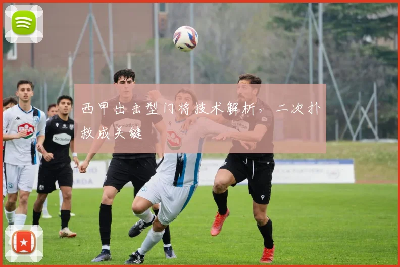 西甲出击型门将技术解析,二次扑救成关键